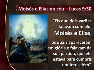 “Eis que dois varões
falavam com ele:
Moisés e Elias,
os quais apareceram
em glória e falavam da
sua partida, que ele
estava para cumprir
em Jerusalém”.
 