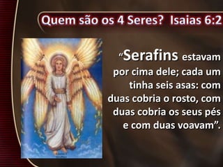 “Serafins estavam
por cima dele; cada um
tinha seis asas: com
duas cobria o rosto, com
duas cobria os seus pés
e com duas voavam”.
 