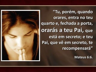 “Tu, porém, quando
orares, entra no teu
quarto e, fechada a porta,
orarás a teu Pai, que
está em secreto; e teu
Pai, que vê em secreto, te
recompensará”
Mateus 6:6.
 