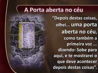 “Depois destas coisas,
olhei... uma porta
aberta no céu,
como também a
primeira voz ...
dizendo: Sobe para
aqui, e te mostrarei o
que deve acontecer
depois destas coisas”.
 