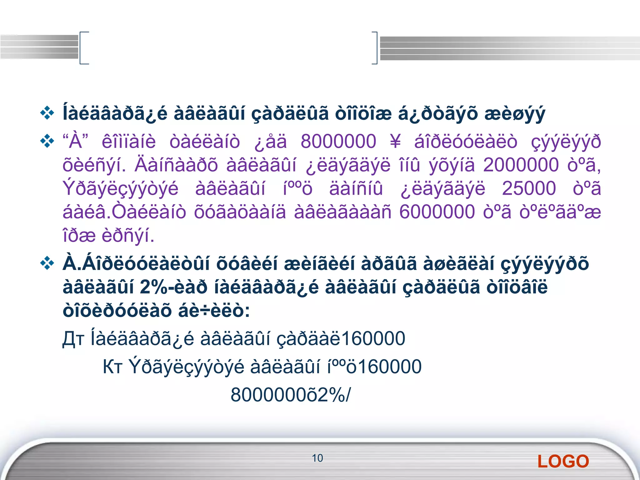  Íàéäâàðã¿é àâëàãûí çàðäëûã òîîöîæ á¿ðòãýõ æèøýý 
 “À” êîìïàíè òàéëàíò ¿åä 8000000 ¥ áîðëóóëàëò çýýëýýð 
õèéñýí. Äàíñààðõ àâëàãûí ¿ëäýãäýë îíû ýõýíä 2000000 òºã, 
Ýðãýëçýýòýé àâëàãûí íººö äàíñíû ¿ëäýãäýë 25000 òºã 
áàéâ.Òàéëàíò õóãàöààíä àâëàãàààñ 6000000 òºã òºëºãäºæ 
îðæ èðñýí. 
 À.Áîðëóóëàëòûí õóâèéí æèíãèéí àðãûã àøèãëàí çýýëýýðõ 
àâëàãûí 2%-èàð íàéäâàðã¿é àâëàãûí çàðäëûã òîîöâîë 
òîõèðóóëàõ áè÷èëò: 
Дт Íàéäâàðã¿é àâëàãûí çàðäàë160000 
LOGO 
Кт Ýðãýëçýýòýé àâëàãûí íººö160000 
8000000õ2%/ 
10 
 