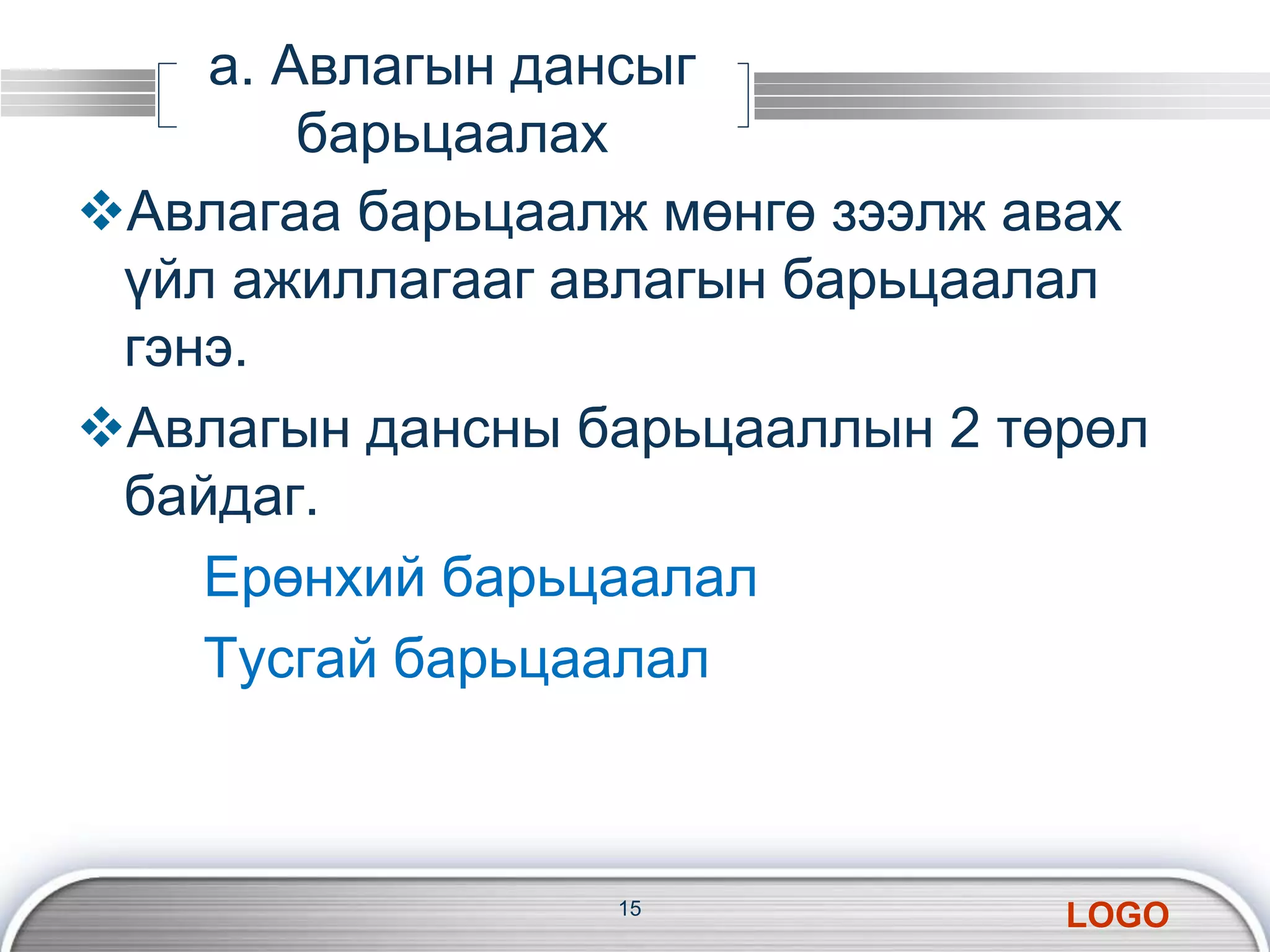 LOGO 
а. Авлагын дансыг 
барьцаалах 
Авлагаа барьцаалж мөнгө зээлж авах 
үйл ажиллагааг авлагын барьцаалал 
гэнэ. 
Авлагын дансны барьцааллын 2 төрөл 
байдаг. 
Ерөнхий барьцаалал 
Тусгай барьцаалал 
15 
 