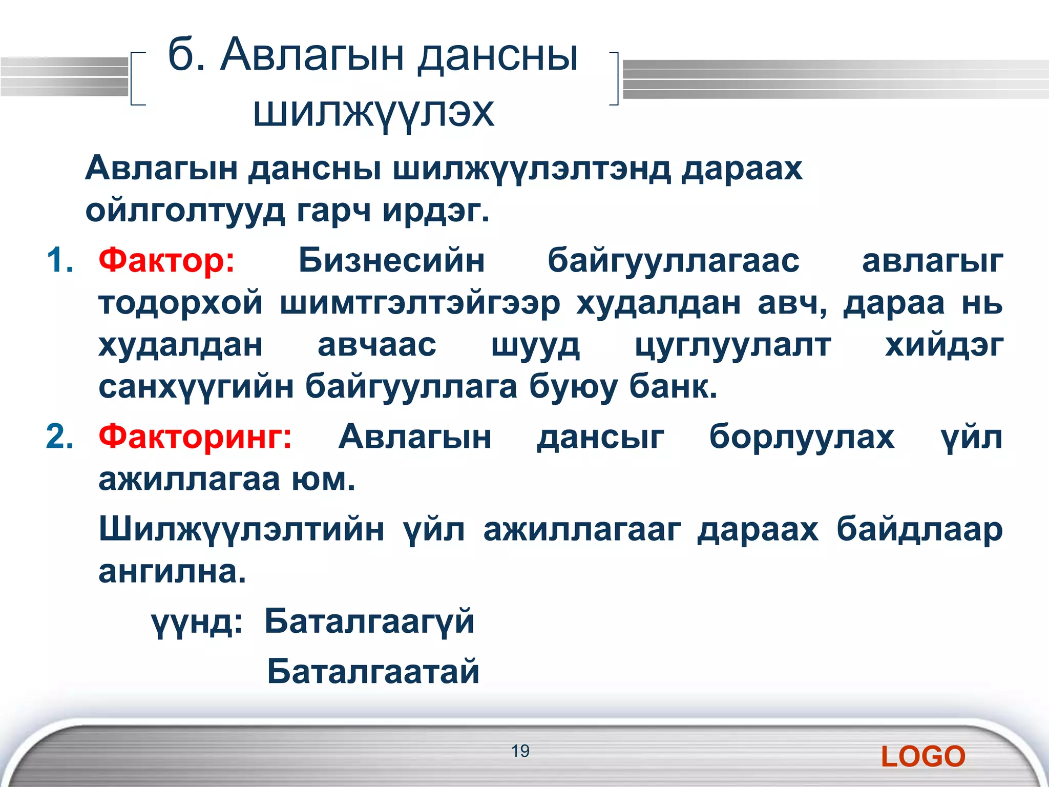 LOGO 
б. Авлагын дансны 
шилжүүлэх 
Авлагын дансны шилжүүлэлтэнд дараах 
ойлголтууд гарч ирдэг. 
1. Фактор: Бизнесийн байгууллагаас авлагыг 
тодорхой шимтгэлтэйгээр худалдан авч, дараа нь 
худалдан авчаас шууд цуглуулалт хийдэг 
санхүүгийн байгууллага буюу банк. 
2. Факторинг: Авлагын дансыг борлуулах үйл 
ажиллагаа юм. 
Шилжүүлэлтийн үйл ажиллагааг дараах байдлаар 
ангилна. 
үүнд: Баталгаагүй 
Баталгаатай 
19 
 
