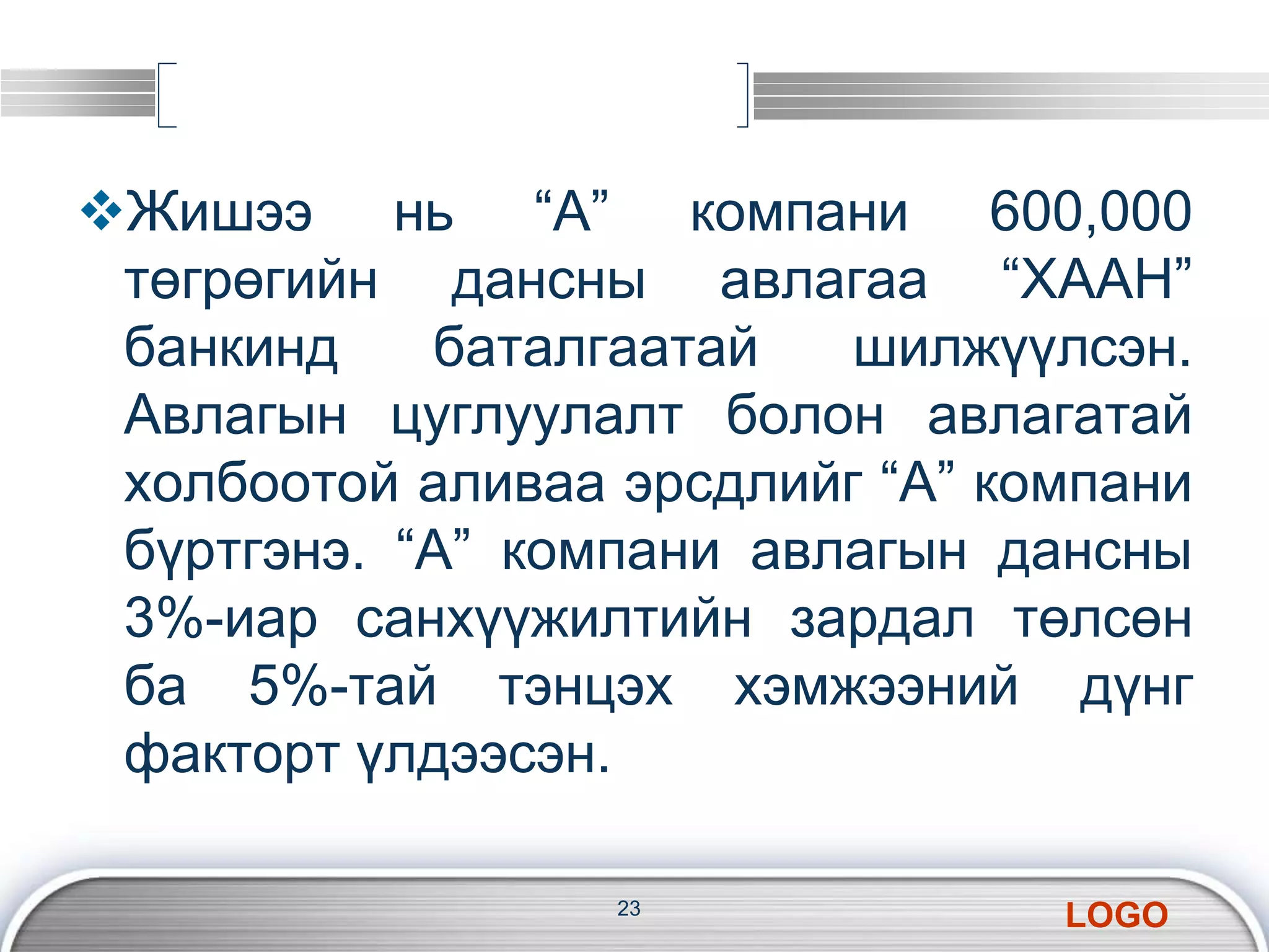 Жишээ нь “А” компани 600,000 
төгрөгийн дансны авлагаа “ХААН” 
банкинд баталгаатай шилжүүлсэн. 
Авлагын цуглуулалт болон авлагатай 
холбоотой аливаа эрсдлийг “А” компани 
бүртгэнэ. “А” компани авлагын дансны 
3%-иар санхүүжилтийн зардал төлсөн 
ба 5%-тай тэнцэх хэмжээний дүнг 
факторт үлдээсэн. 
LOGO 
23 
 