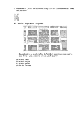 9. O caderno de Cristina tem 200 folhas. Ela já usou 97. Quantas folhas ela ainda
   tem pra usar?

(a) 105
(b) 97
(c) 297
(d) 103

10. Observe o mapa abaixo e responda:




   •   Se José estiver na escola na Rua da Felicidade e caminhar duas quadras
       para direita e uma para cima, em que rua ele estará?

   (a) Rua do Artista
   (b) Rua da Alegria
   (c) Rua do Sorriso
   (d) Av. das Estrelas
 