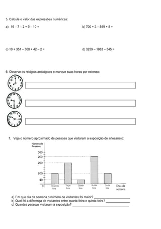 5. Calcule o valor das expressões numéricas:

a) 16 – 7 – 2 + 9 – 10 =                                b) 700 + 3 – 549 + 8 =




c) 10 + 351 – 300 + 42 – 2 =                            d) 3259 – 1983 – 545 =




6. Observe os relógios analógicos e marque suas horas por extenso:




  7. Veja o número aproximado de pessoas que visitaram a exposição de artesanato:




    a) Em que dia da semana o número de visitantes foi maior? _____________________
    b) Qual foi a diferença de visitantes entre quarta-feira e quinta-feira? ______________
    c) Quantas pessoas visitaram a exposição? _________________________________
 