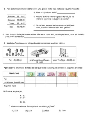 8. Para comemorar um aniversário houve uma grande festa. Veja na tabela o quanto foi gasto:
                                           a) Qual foi o gasto da festa? __________________

        Bebidas     R$ 185,00              b) O dono da festa estimava gastar R$ 400,00, ele
                                              manteve sua meta ou superou a quantia?
        Salgados    R$ 73,00
                                           __________________________________________
         Doces      R$ 134,00
                                           c) Se na festa as pessoas trouxessem a bebida de
          Bolo      R$ 48,00                  casa, quanto o dono da festa teria gastado?
                                           _________________________________________

d) Se o dono da festa precisasse realizar três festas como esta, quanto precisaria juntar em dinheiro
   para poder realizá-las? _______________________________


 9. Nas Lojas Americanas, os brinquedos estavam com os seguintes valores:




         Poly – R$ 38,00           Hot Wheels Speed Racer –       Jogo Tira Tijolo – R$ 55,00
                                          R$ 19,00

 Agora escreva o números de notas de real que vocês usariam para comprar os seguintes produtos:

         PRODUTOS


 Poly
 Hot Wheels Speed Racer
 Jogo Tira Tijolo

10. Observe a operação:

                       4762
                    - ????
                     _________
                       1523

         O número correto que deve aparecer nas interrogações é?

            (A) 3228            (B) 3239            (C) 1523            (D) 1239
 