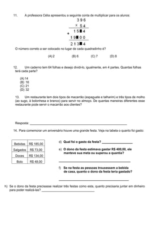 11.      A professora Célia apresentou a seguinte conta de multiplicar para os alunos:




       O número correto a ser colocado no lugar de cada quadradinho é?

                                 (A) 2           (B) 6         (C) 7         (D) 8


      12.     Um caderno tem 64 folhas e desejo dividi-lo, igualmente, em 4 partes. Quantas folhas
       terá cada parte?

            (A) 14
            (B) 16
            (C) 21
            (D) 32

       13.    Um restaurante tem dois tipos de macarrão (espaguete e talharim) e três tipos de molho
       (ao sugo, à bolonhesa e branco) para servir no almoço. De quantas maneiras diferentes esse
       restaurante pode servir o macarrão aos clientes?




       Resposta: _________________________________________________________

      14. Para comemorar um aniversário houve uma grande festa. Veja na tabela o quanto foi gasto:


                                         d) Qual foi o gasto da festa? __________________
      Bebidas        R$ 185,00
      Salgados       R$ 73,00            e) O dono da festa estimava gastar R$ 400,00, ele
                                            manteve sua meta ou superou a quantia?
       Doces         R$ 134,00
        Bolo         R$ 48,00            __________________________________________

                                         f) Se na festa as pessoas trouxessem a bebida
                                            de casa, quanto o dono da festa teria gastado?

                                         _________________________________________

h) Se o dono da festa precisasse realizar três festas como esta, quanto precisaria juntar em dinheiro
   para poder realizá-las? _______________________________
 