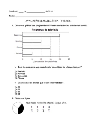 São Paulo, ____ de _________________ de 2010.

Nome: _________________________________________________________

                AVALIAÇÃO DE MATEMÁTICA – 4ª SERIES

  1. Observe o gráfico dos programas de TV mais assistidos na classe da Cláudia:




     •   Qual é o programa que possui maior quantidade de telespectadores?

     (a) Seriado
     (b) Novelas
     (c) Desenhos
     (d) Filmes

     •   Quantos são os alunos que foram entrevistados?

     (a) 55
     (b) 60
     (c) 50
     (d) 65

  2. Observe a figura

                 Qual fração representa a figura? Marque um x.
 