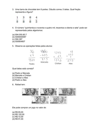 3. Uma barra de chocolate tem 8 partes. Cláudio comeu 3 delas. Qual fração
   representa a figura?




4. O número “quinhentos e noventa e quatro mil, trezentos e oitenta e sete” pode ser
   representado pelos algarismos:

(a) 594.000.80.7
(b) 5009400087
(c) 594.387
(d) 500904807

5. Observe as operações feitas pelos alunos:




Qual delas está correta?

(a) Pedro e Marcela
(b) Marcela e Cristian
(c) Cristian e Alex
(d) Pedro e Alex

6. Rafael tem:




Ele pode comprar um jogo no valor de:

(a) R$ 85,00
(b) R$ 102,00
(c) R$ 72,00
(d) R$ 91,00
 