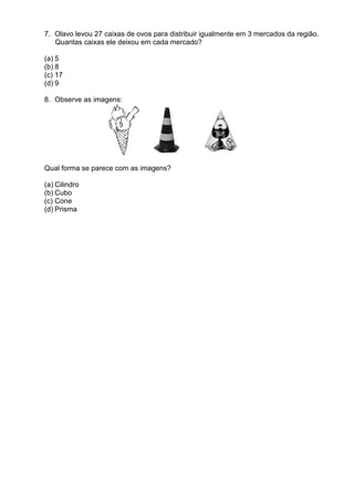 7. Olavo levou 27 caixas de ovos para distribuir igualmente em 3 mercados da região.
   Quantas caixas ele deixou em cada mercado?

(a) 5
(b) 8
(c) 17
(d) 9

8. Observe as imagens:




Qual forma se parece com as imagens?

(a) Cilindro
(b) Cubo
(c) Cone
(d) Prisma
 