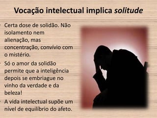 Vocação intelectual implica solitude
• Certa dose de solidão. Não
  isolamento nem
  alienação, mas
  concentração, convívio com
  o mistério.
• Só o amor da solidão
  permite que a inteligência
  depois se embriague no
  vinho da verdade e da
  beleza!
• A vida intelectual supõe um
  nível de equilíbrio do afeto.
 