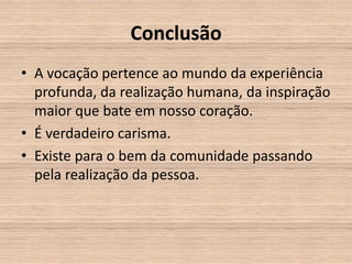 Conclusão
• A vocação pertence ao mundo da experiência
  profunda, da realização humana, da inspiração
  maior que bate em nosso coração.
• É verdadeiro carisma.
• Existe para o bem da comunidade passando
  pela realização da pessoa.
 