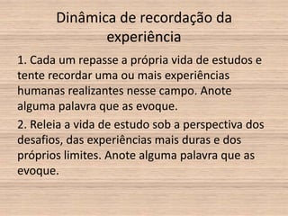 Dinâmica de recordação da
              experiência
1. Cada um repasse a própria vida de estudos e
tente recordar uma ou mais experiências
humanas realizantes nesse campo. Anote
alguma palavra que as evoque.
2. Releia a vida de estudo sob a perspectiva dos
desafios, das experiências mais duras e dos
próprios limites. Anote alguma palavra que as
evoque.
 