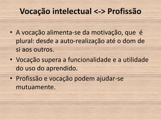 Vocação intelectual <-> Profissão

• A vocação alimenta-se da motivação, que é
  plural: desde a auto-realização até o dom de
  si aos outros.
• Vocação supera a funcionalidade e a utilidade
  do uso do aprendido.
• Profissão e vocação podem ajudar-se
  mutuamente.
 
