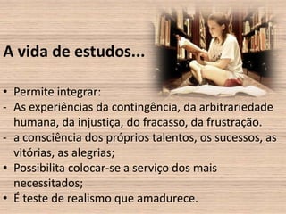 A vida de estudos...

• Permite integrar:
- As experiências da contingência, da arbitrariedade
  humana, da injustiça, do fracasso, da frustração.
- a consciência dos próprios talentos, os sucessos, as
  vitórias, as alegrias;
• Possibilita colocar-se a serviço dos mais
  necessitados;
• É teste de realismo que amadurece.
 