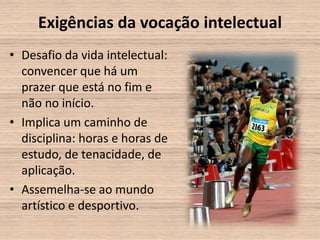 Exigências da vocação intelectual
• Desafio da vida intelectual:
  convencer que há um
  prazer que está no fim e
  não no início.
• Implica um caminho de
  disciplina: horas e horas de
  estudo, de tenacidade, de
  aplicação.
• Assemelha-se ao mundo
  artístico e desportivo.
 