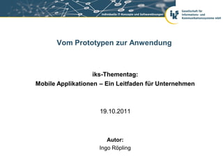 Vom Prototypen zur Anwendung



                  iks-Thementag:
Mobile Applikationen – Ein Leitfaden für Unternehmen



                    19.10.2011



                       Autor:
                    Ingo Röpling
 