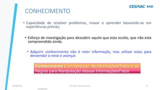 Prof. Me. Dimas Francisco
24/08/2023 12
CONHECIMENTO
• Capacidade de resolver problemas, inovar e aprender baseando-se em
experiências prévias;
• Esforço de investigação para descobrir aquilo que esta oculto, que não esta
compreendido ainda.
• Adquirir conhecimento não é reter informação, mas utilizar estas para
desvendar o novo e avançar.
Conhecimento é um conjunto de informações/Fatos e de
Regras para Manipulação dessas Informações/Fatos
24/08/2023
 