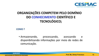 Administração de Sistemas de Informação
ORGANIZAÇÕES COMPETEM PELO DOMÍNIO
DO CONHECIMENTO CIENTÍFICO E
TECNOLÓGICO;
COMO ?
• Armazenando, processando, acessando e
disponibilizando informações por meio de redes de
comunicação.
24/08/2023
Prof. Ms. Dimas Francisco 13
 