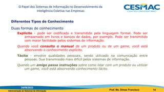 Administração de Sistemas de Informação
Diferentes Tipos de Conhecimento
Duas formas de conhecimento
Explícito - pode ser codificado e transmitido pela linguagem formal. Pode ser
armazenado em livros e bancos de dados, por exemplo. Pode ser transmitido
com maior facilidade pelos sistemas de informação.
Quando você consulta o manual de um produto ou de um game, você está
absorvendo o conhecimento explícito.
Tácito - envolve qualidades pessoais, sendo utilizado na comunicação entre
pessoas. Sua transmissão mais difícil pelos sistemas de informação.
Quando um amigo passa instruções sobre como lidar com um produto ou utilizar
um game, você está absorvendo conhecimento tácito.
O Papel dos Sistemas de Informação no Desenvolvimento da
Inteligência Coletiva nas Empresas
24/08/2023
Prof. Ms. Dimas Francisco 14
 