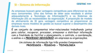 As empresas buscam gerar vantagens competitivas para diferenciar-se dos
seus concorrentes. Uma das formas de obter esse resultado é alinhar
adequadamente a Tecnologia de Informação(TI) e os Sistemas de
Informação (SI) as necessidades da organização. A proposição de modelo
de alinhamento de SI gera vantagem competitiva ao proporcionar às
empresas novos modelos de gestão ao buscar superar o desempenho dos
demais rivais.
SI – Sistema de Informação
Prof. Me. Dimas Francisco
24/08/2023 17
É um conjunto de componentes inter-relacionados trabalhando juntos
para coletar, recuperar, processar, armazenar e distribuir informação
com a finalidade de facilitar o planejamento, o controle, a coordenação,
a análise e o PROCESSO DECISÓRIO em empresas ou organizações.
Um sistema de informação liga três grandes Componentes
PROCESSOS – PESSOAS - TECNOLOGIA
 