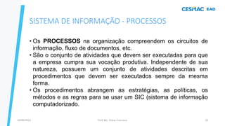 Prof. Me. Dimas Francisco
24/08/2023 18
• Os PROCESSOS na organização compreendem os circuitos de
informação, fluxo de documentos, etc.
• São o conjunto de atividades que devem ser executadas para que
a empresa cumpra sua vocação produtiva. Independente de sua
natureza, possuem um conjunto de atividades descritas em
procedimentos que devem ser executados sempre da mesma
forma.
• Os procedimentos abrangem as estratégias, as políticas, os
métodos e as regras para se usar um SIC (sistema de informação
computadorizado.
SISTEMA DE INFORMAÇÃO - PROCESSOS
 
