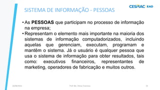 Prof. Me. Dimas Francisco
24/08/2023 19
• As PESSOAS que participam no processo de informação
na empresa;
• Representam o elemento mais importante na maioria dos
sistemas de informação computadorizados, incluindo
aquelas que gerenciam, executam, programam e
mantêm o sistema. Já o usuário é qualquer pessoa que
usa o sistema de informação para obter resultados, tais
como: executivos financeiros, representantes de
marketing, operadores de fabricação e muitos outros.
SISTEMA DE INFORMAÇÃO - PESSOAS
 