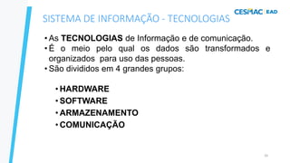 20
• As TECNOLOGIAS de Informação e de comunicação.
• É o meio pelo qual os dados são transformados e
organizados para uso das pessoas.
• São divididos em 4 grandes grupos:
• HARDWARE
• SOFTWARE
• ARMAZENAMENTO
• COMUNICAÇÃO
SISTEMA DE INFORMAÇÃO - TECNOLOGIAS
 