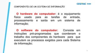 21
COMPONENTES DE UM SISTEMA DE INFORMAÇÃO
O hardware do computador: é o equipamento
físico usado para as tarefas de entrada,
processamento e saída em um sistema de
informação;
O software do computador: Consiste em
instruções pré-programadas que coordenam o
trabalho dos componentes do hardware para que
executem os processos exigidos para cada Sistema
de Informação;
 