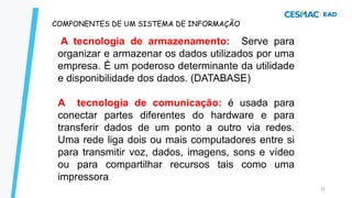 22
COMPONENTES DE UM SISTEMA DE INFORMAÇÃO
A tecnologia de armazenamento: Serve para
organizar e armazenar os dados utilizados por uma
empresa. É um poderoso determinante da utilidade
e disponibilidade dos dados. (DATABASE)
A tecnologia de comunicação: é usada para
conectar partes diferentes do hardware e para
transferir dados de um ponto a outro via redes.
Uma rede liga dois ou mais computadores entre si
para transmitir voz, dados, imagens, sons e vídeo
ou para compartilhar recursos tais como uma
impressora.
 