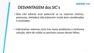 • Mas não adianta esse potencial se os sistemas (rotinas,
processos, métodos) não estiverem muito bem coordenados
e analisados.
• Informatizar sistemas ruins traz novos problemas e nenhuma
solução, além de nublar as possíveis causas dessas falhas.
27
DESVANTAGEM dos SIC´s
 