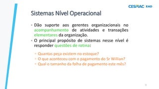 31
Sistemas Nível Operacional
• Dão suporte aos gerentes organizacionais no
acompanhamento de atividades e transações
elementares da organização.
• O principal propósito de sistemas nesse nível é
responder questões de rotina:
▫ Quantas peça existem no estoque?
▫ O que aconteceu com o pagamento do Sr Willian?
▫ Qual o tamanho da folha de pagamento este mês?
 