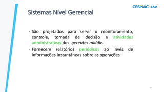 33
Sistemas Nível Gerencial
• São projetados para servir o monitoramento,
controle, tomada de decisão e atividades
administrativas dos gerentes middle.
• Fornecem relatórios periódicos ao invés de
informações instantâneas sobre as operações
 