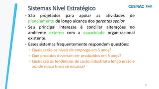 34
Sistemas Nível Estratégico
• São projetados para apoiar as atividades de
planejamento de longo alcance dos gerentes senior
• Seu principal interesse é conciliar alterações no
ambiente externo com a capacidade organizacional
existente.
• Esses sistemas frequentemente respondem questões:
▫ Quais serão os níveis de emprego em 5 anos?
▫ Que produtos deveriam ser produzidos em 5 anos?
▫ Quais são as tendências de custo industrial a longo prazo e
aonde nossa firma se encaixa?
 