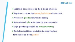SPT – CARACTERÍSTICAS
➢Suportam as operações do dia-a-dia da empresa;
➢Registro e controle das transações básicas da empresa;
➢Processam grandes volumes de dados;
➢Necessitam de alta velocidade de processamento;
➢Exige grande capacidade de armazenamento;
➢Os dados recebidos e enviados são organizados e
formatados de modo padrão
 