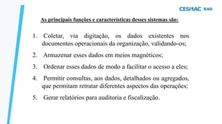As principais funções e características desses sistemas são:
1. Coletar, via digitação, os dados existentes nos
documentos operacionais da organização, validando-os;
2. Armazenar esses dados em meios magnéticos;
3. Ordenar esses dados de modo a facilitar o acesso a eles;
4. Permitir consultas, aos dados, detalhados ou agregados,
que permitam retratar diferentes aspectos das operações;
5. Gerar relatórios para auditoria e fiscalização.
SPT – FUNÇÕES
 