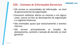 47
SIG - Sistemas de Informações Gerenciais
• SIG servem as necessidades de informação ao nível
de gerenciamento da organização
• Fornecem relatórios diários ou mensais e em alguns
casos, acesso on-line ao desempenho da organização
e a registros históricos.
• São orientados quase que exclusivamente a eventos
internos
• SIG servem principalmente as funções de
planejamento, controle e tomada de decisão no nível
gerencial
24/08/2023
 