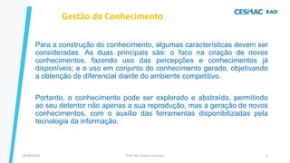 Para a construção do conhecimento, algumas características devem ser
consideradas. As duas principais são: o foco na criação de novos
conhecimentos, fazendo uso das percepções e conhecimentos já
disponíveis; e o uso em conjunto do conhecimento gerado, objetivando
a obtenção de diferencial diante do ambiente competitivo.
Portanto, o conhecimento pode ser explorado e abstraído, permitindo
ao seu detentor não apenas a sua reprodução, mas a geração de novos
conhecimentos, com o auxílio das ferramentas disponibilizadas pela
tecnologia da informação.
Gestão do Conhecimento
Prof. Me. Dimas Francisco
24/08/2023 5
 