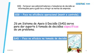 Já um Sistema de Apoio à Decisão (SAD) serve
para dar suporte à tomada de decisões específicas
de um problema;
SIG - fornecer aos administradores e tomadores de decisão as
informações para ajudá-los a atingir as metas da empresa.
SAD - Foco na eficácia na tomada de decisão.
SIG - Foco na eficiência operacional (monit e controle).
24/08/2023 51
 