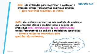 SIG: são utilizados para monitorar e controlar a
empresa; utiliza ferramentas analíticas simples;
-> gera relatórios resumidos de rotina;
Semi-estruturado: somente partes
do problema possuem uma resposta
definida fornecida por uma
metodologia aceita.
SAD: são sistemas interativos sob controle do usuário e
que oferecem dados e modelos para a solução de
problemas semi-estruturados ou não-estruturados;
utiliza ferramentas de análise e modelagem sofisticada;
-> fornece respostas interativas para
questões não-rotineiras;
24/08/2023 52
 