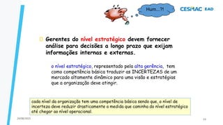 Gerentes do nível estratégico devem fornecer
análise para decisões a longo prazo que exijam
informações internas e externas.
Hum...?!
o nível estratégico, representado pela alta gerência, tem
como competência básica traduzir as INCERTEZAS de um
mercado altamente dinâmico para uma visão e estratégias
que a organização deve atingir.
cada nível da organização tem uma competência básica sendo que, o nível de
incerteza deve reduzir drasticamente a medida que caminha do nível estratégico
até chegar ao nível operacional.
24/08/2023 53
 