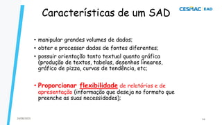 Características de um SAD
• manipular grandes volumes de dados;
• obter e processar dados de fontes diferentes;
• possuir orientação tanto textual quanto gráfica
(produção de textos, tabelas, desenhos lineares,
gráfico de pizza, curvas de tendência, etc;
• Proporcionar flexibilidade de relatórios e de
apresentação (informação que deseja no formato que
preenche as suas necessidades);
24/08/2023 54
 