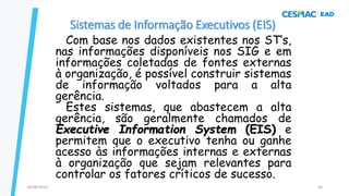 Sistemas de Informação Executivos (EIS)
Com base nos dados existentes nos ST’s,
nas informações disponíveis nos SIG e em
informações coletadas de fontes externas
à organização, é possível construir sistemas
de informação voltados para a alta
gerência.
Estes sistemas, que abastecem a alta
gerência, são geralmente chamados de
Executive Information System (EIS) e
permitem que o executivo tenha ou ganhe
acesso às informações internas e externas
à organização que sejam relevantes para
controlar os fatores críticos de sucesso.
24/08/2023 58
 