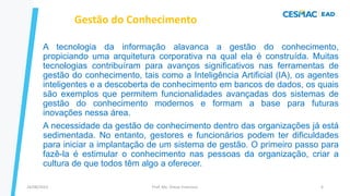 A tecnologia da informação alavanca a gestão do conhecimento,
propiciando uma arquitetura corporativa na qual ela é construída. Muitas
tecnologias contribuíram para avanços significativos nas ferramentas de
gestão do conhecimento, tais como a Inteligência Artificial (IA), os agentes
inteligentes e a descoberta de conhecimento em bancos de dados, os quais
são exemplos que permitem funcionalidades avançadas dos sistemas de
gestão do conhecimento modernos e formam a base para futuras
inovações nessa área.
A necessidade da gestão de conhecimento dentro das organizações já está
sedimentada. No entanto, gestores e funcionários podem ter dificuldades
para iniciar a implantação de um sistema de gestão. O primeiro passo para
fazê-la é estimular o conhecimento nas pessoas da organização, criar a
cultura de que todos têm algo a oferecer.
Gestão do Conhecimento
Prof. Me. Dimas Francisco
24/08/2023 6
 