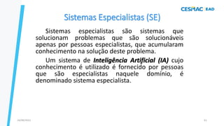 Sistemas Especialistas (SE)
Sistemas especialistas são sistemas que
solucionam problemas que são solucionáveis
apenas por pessoas especialistas, que acumularam
conhecimento na solução deste problema.
Um sistema de Inteligência Artificial (IA) cujo
conhecimento é utilizado é fornecido por pessoas
que são especialistas naquele domínio, é
denominado sistema especialista.
24/08/2023 61
 