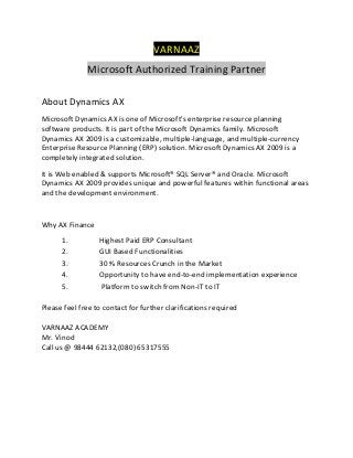 VARNAAZ
Microsoft Authorized Training Partner
About Dynamics AX
Microsoft Dynamics AX is one of Microsoft's enterprise resource planning
software products. It is part of the Microsoft Dynamics family. Microsoft
Dynamics AX 2009 is a customizable, multiple-language, and multiple-currency
Enterprise Resource Planning (ERP) solution. Microsoft Dynamics AX 2009 is a
completely integrated solution.
It is Web enabled & supports Microsoft® SQL Server® and Oracle. Microsoft
Dynamics AX 2009 provides unique and powerful features within functional areas
and the development environment.

Why AX Finance
1.
2.
3.
4.
5.

Highest Paid ERP Consultant
GUI Based Functionalities
30 % Resources Crunch in the Market
Opportunity to have end-to-end implementation experience
Platform to switch from Non-IT to IT

Please feel free to contact for further clarifications required
VARNAAZ ACADEMY
Mr. Vinod
Call us @ 98444 62132,(080) 65317555

 