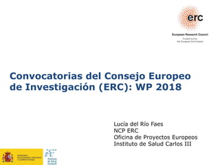 Lucía del Río Faes
NCP ERC
Oficina de Proyectos Europeos
Instituto de Salud Carlos III
Convocatorias del Consejo Europeo
de Investigación (ERC): WP 2018
 