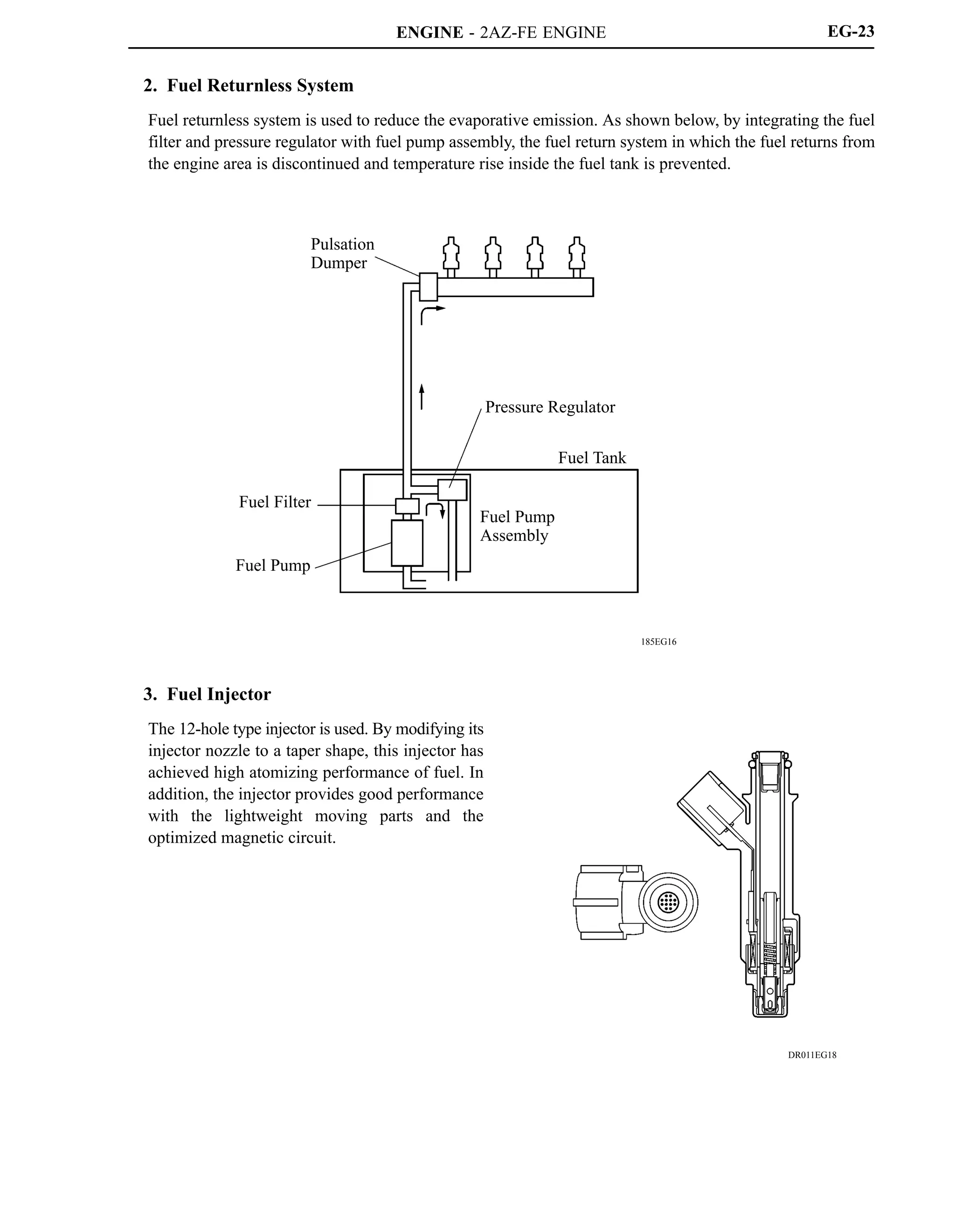ENGINE - 2AZ-FE ENGINE
185EG16
Pulsation
Dumper
Pressure Regulator
Fuel Pump
Assembly
Fuel Tank
Fuel Filter
Fuel Pump
DR011EG18
EG-23
2. Fuel Returnless System
Fuel returnless system is used to reduce the evaporative emission. As shown below, by integrating the fuel
filter and pressure regulator with fuel pump assembly, the fuel return system in which the fuel returns from
the engine area is discontinued and temperature rise inside the fuel tank is prevented.
3. Fuel Injector
The 12-hole type injector is used. By modifying its
injector nozzle to a taper shape, this injector has
achieved high atomizing performance of fuel. In
addition, the injector provides good performance
with the lightweight moving parts and the
optimized magnetic circuit.
 