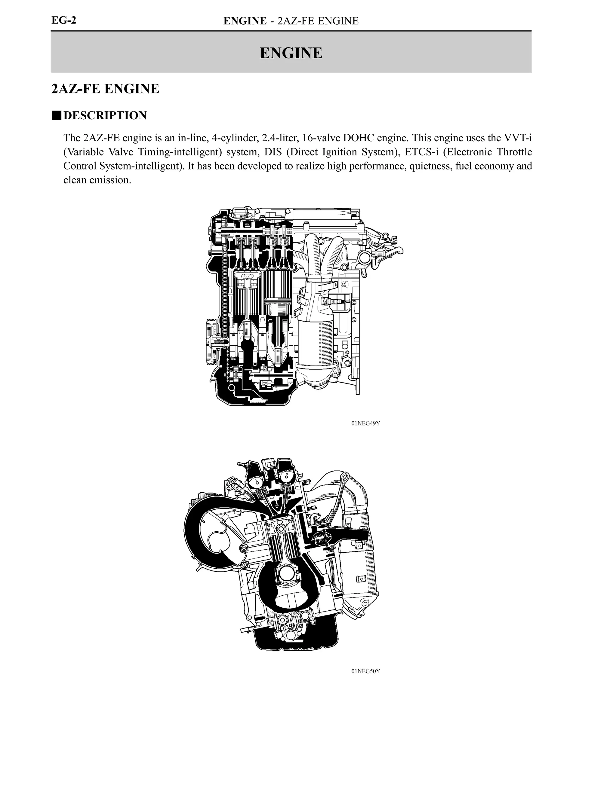 ENGINE
ENGINE - 2AZ-FE ENGINE
01NEG49Y
01NEG50Y
EG-2
2AZ-FE ENGINE
DESCRIPTION
The 2AZ-FE engine is an in-line, 4-cylinder, 2.4-liter, 16-valve DOHC engine. This engine uses the VVT-i
(Variable Valve Timing-intelligent) system, DIS (Direct Ignition System), ETCS-i (Electronic Throttle
Control System-intelligent). It has been developed to realize high performance, quietness, fuel economy and
clean emission.
 